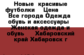Новые, красивые футболки  › Цена ­ 550 - Все города Одежда, обувь и аксессуары » Женская одежда и обувь   . Хабаровский край,Хабаровск г.